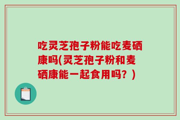 吃灵芝孢子粉能吃麦硒康吗(灵芝孢子粉和麦硒康能一起食用吗？)