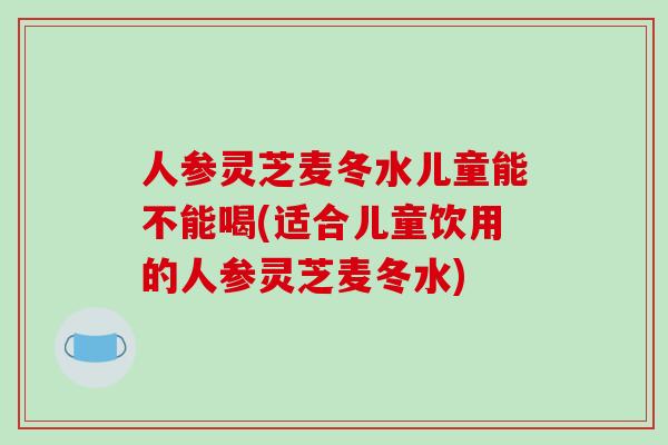 人参灵芝麦冬水儿童能不能喝(适合儿童饮用的人参灵芝麦冬水)