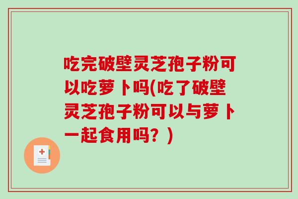 吃完破壁灵芝孢子粉可以吃萝卜吗(吃了破壁灵芝孢子粉可以与萝卜一起食用吗？)