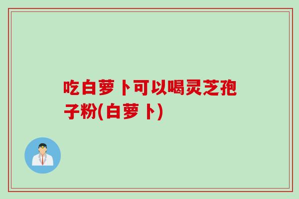 吃白萝卜可以喝灵芝孢子粉(白萝卜)