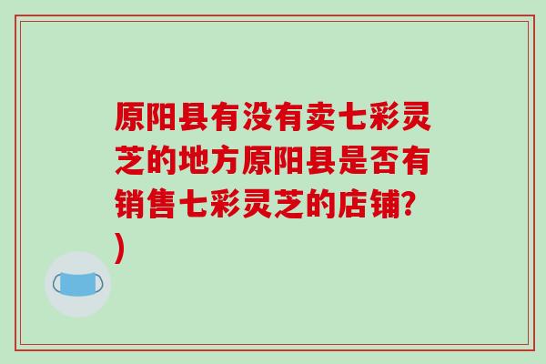 原阳县有没有卖七彩灵芝的地方原阳县是否有销售七彩灵芝的店铺？)