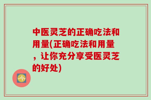 中医灵芝的正确吃法和用量(正确吃法和用量，让你充分享受医灵芝的好处)
