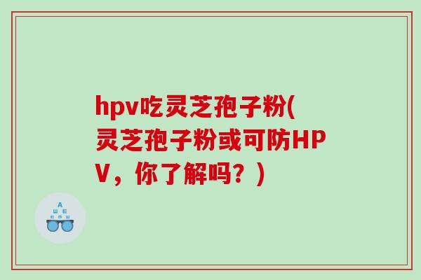 hpv吃灵芝孢子粉(灵芝孢子粉或可防HPV，你了解吗？)