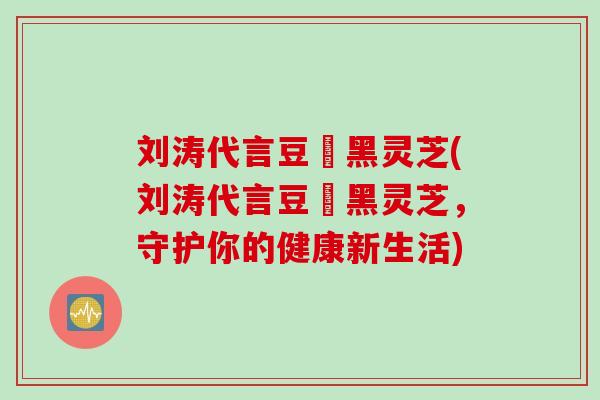 刘涛代言豆渼黑灵芝(刘涛代言豆渼黑灵芝，守护你的健康新生活)
