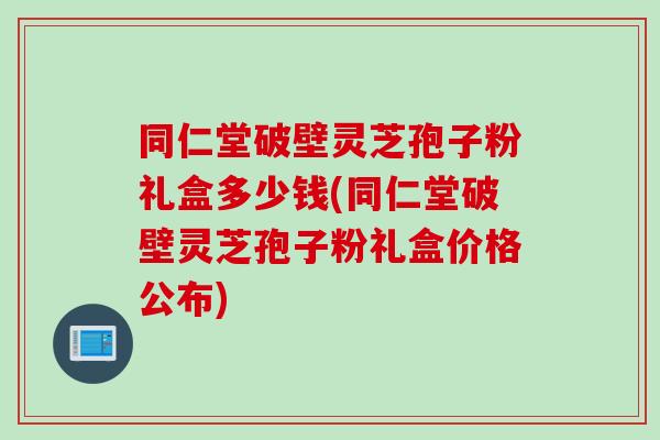 同仁堂破壁灵芝孢子粉礼盒多少钱(同仁堂破壁灵芝孢子粉礼盒价格公布)