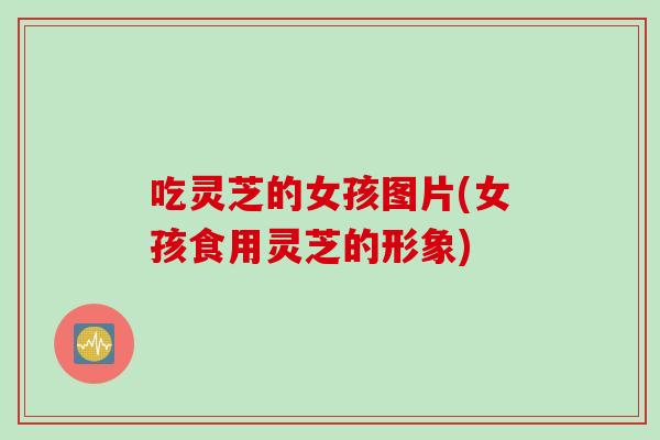 吃灵芝的女孩图片(女孩食用灵芝的形象)