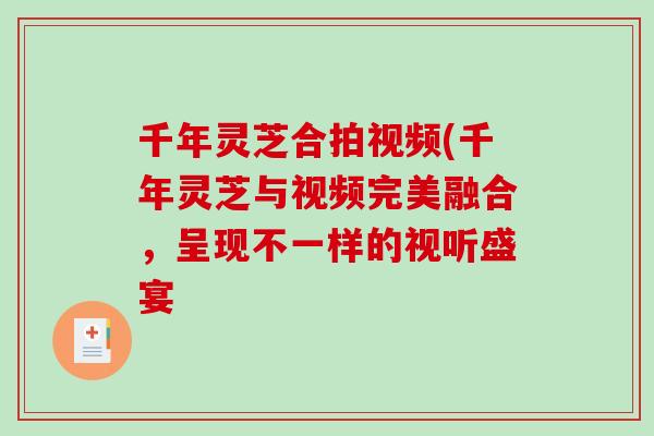 千年灵芝合拍视频(千年灵芝与视频完美融合,呈现不一样的视听盛宴 千年灵芝合拍视频(千年灵芝与视频完美融合,呈现不一样的视听盛宴