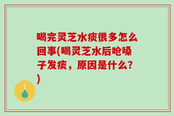喝完灵芝水痰很多怎么回事(喝灵芝水后呛嗓子发痰，原因是什么？)