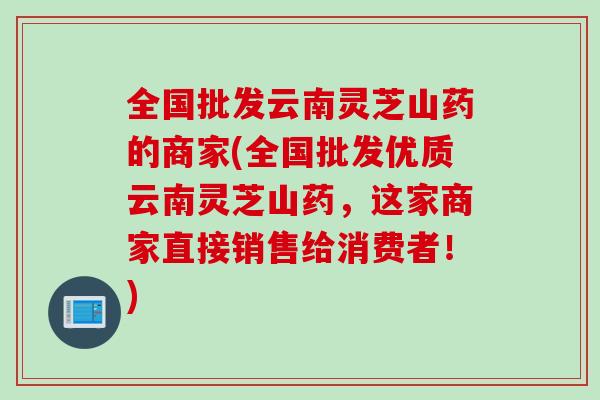全国批发云南灵芝山药的商家(全国批发优质云南灵芝山药，这家商家直接销售给消费者！)