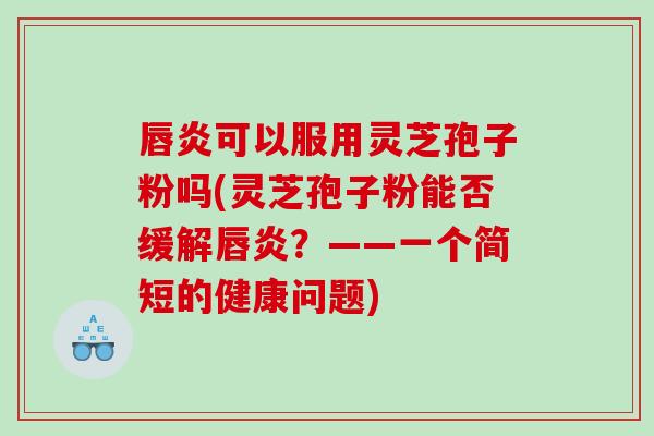 唇炎可以服用灵芝孢子粉吗(灵芝孢子粉能否缓解唇炎？——一个简短的健康问题)