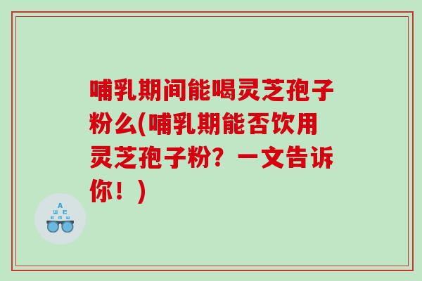 哺乳期间能喝灵芝孢子粉么(哺乳期能否饮用灵芝孢子粉？一文告诉你！)