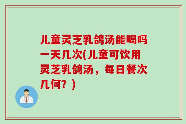 儿童灵芝乳鸽汤能喝吗一天几次(儿童可饮用灵芝乳鸽汤，每日餐次几何？)