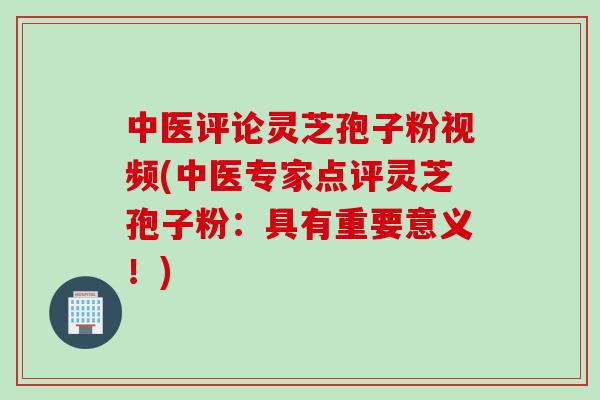 中医评论灵芝孢子粉视频(中医专家点评灵芝孢子粉：具有重要意义！)