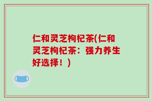 仁和灵芝枸杞茶(仁和灵芝枸杞茶：强力养生好选择！)