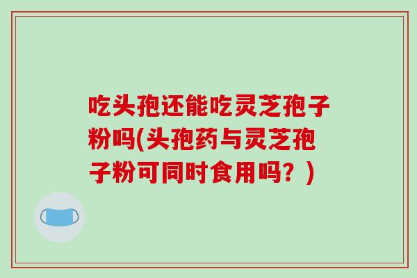 吃头孢还能吃灵芝孢子粉吗(头孢药与灵芝孢子粉可同时食用吗？)