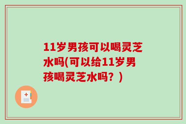 11岁男孩可以喝灵芝水吗(可以给11岁男孩喝灵芝水吗？)