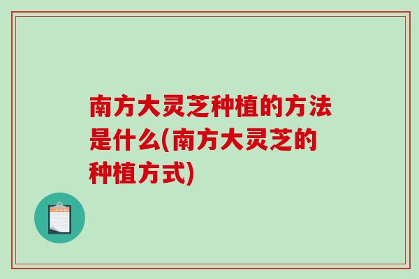 南方大灵芝种植的方法是什么(南方大灵芝的种植方式)