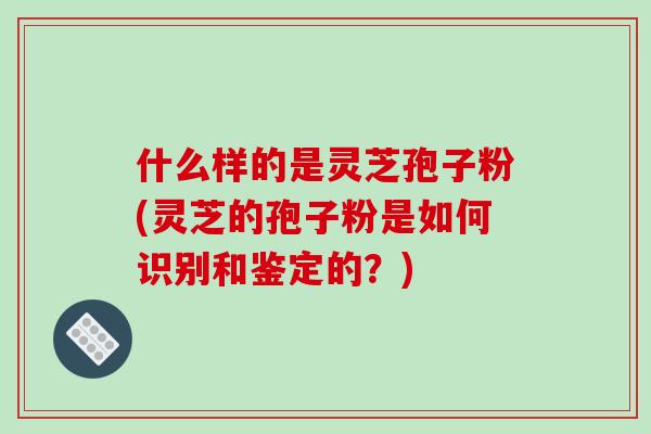 什么样的是灵芝孢子粉(灵芝的孢子粉是如何识别和鉴定的？)