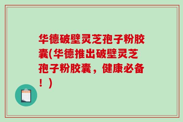 华德破壁灵芝孢子粉胶囊(华德推出破壁灵芝孢子粉胶囊，健康必备！)