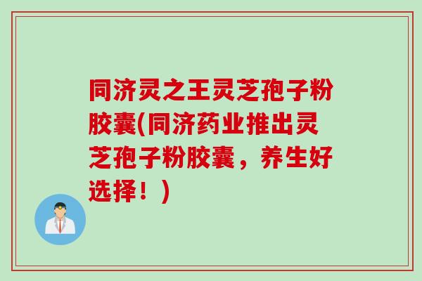 同济灵之王灵芝孢子粉胶囊(同济药业推出灵芝孢子粉胶囊，养生好选择！)