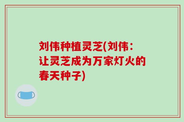 刘伟种植灵芝(刘伟：让灵芝成为万家灯火的春天种子)