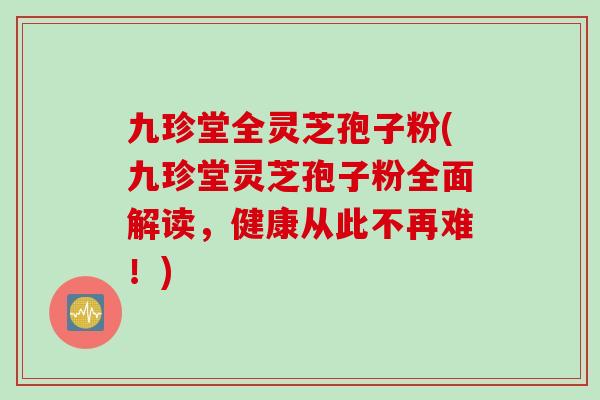九珍堂全灵芝孢子粉(九珍堂灵芝孢子粉全面解读，健康从此不再难！)
