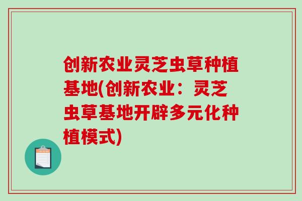创新农业灵芝虫草种植基地(创新农业：灵芝虫草基地开辟多元化种植模式)