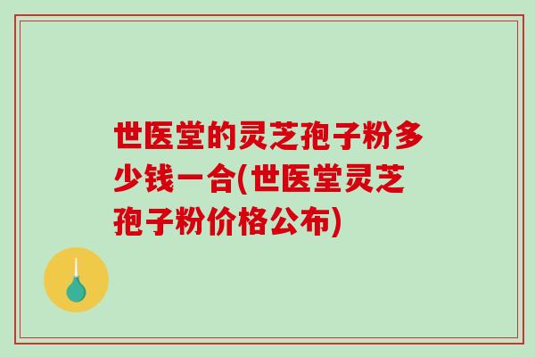 世医堂的灵芝孢子粉多少钱一合(世医堂灵芝孢子粉价格公布)