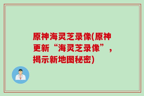 原神海灵芝录像(原神更新“海灵芝录像”，揭示新地图秘密)