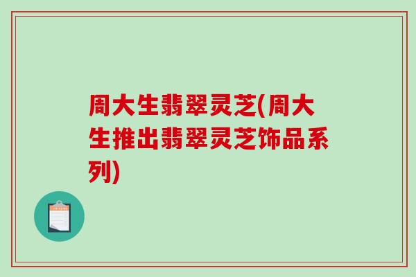 周大生翡翠灵芝(周大生推出翡翠灵芝饰品系列)