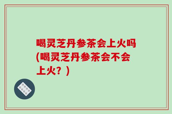 喝灵芝丹参茶会上火吗(喝灵芝丹参茶会不会上火？)