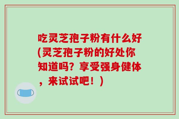 吃灵芝孢子粉有什么好(灵芝孢子粉的好处你知道吗？享受强身健体，来试试吧！)