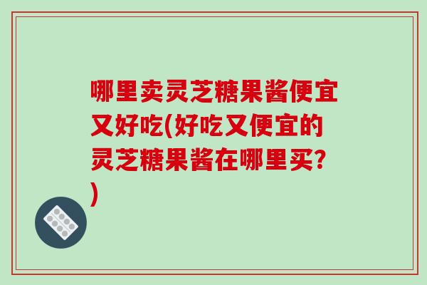 哪里卖灵芝糖果酱便宜又好吃(好吃又便宜的灵芝糖果酱在哪里买？)