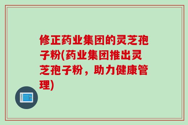 修正药业集团的灵芝孢子粉(药业集团推出灵芝孢子粉，助力健康管理)