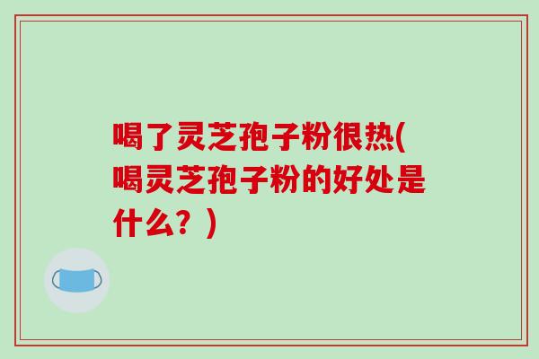 喝了灵芝孢子粉很热(喝灵芝孢子粉的好处是什么？)