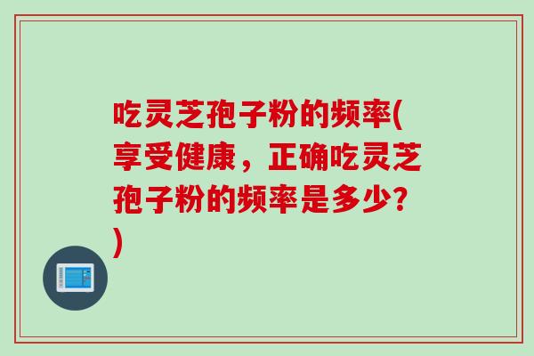 吃灵芝孢子粉的频率(享受健康，正确吃灵芝孢子粉的频率是多少？)