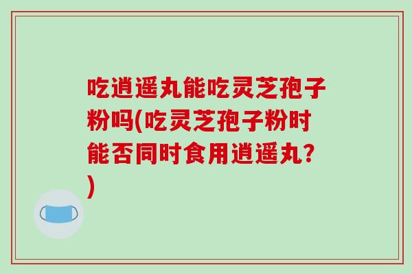 吃逍遥丸能吃灵芝孢子粉吗(吃灵芝孢子粉时能否同时食用逍遥丸？)