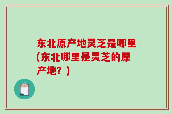 东北原产地灵芝是哪里(东北哪里是灵芝的原产地？)