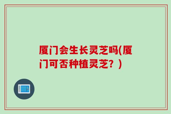 厦门会生长灵芝吗(厦门可否种植灵芝？)