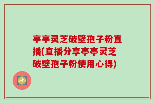 亭亭灵芝破壁孢子粉直播(直播分享亭亭灵芝破壁孢子粉使用心得)