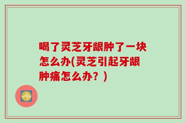 喝了灵芝牙龈肿了一块怎么办(灵芝引起牙龈肿痛怎么办？)