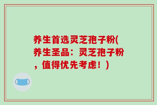 养生首选灵芝孢子粉(养生圣品：灵芝孢子粉，值得优先考虑！)