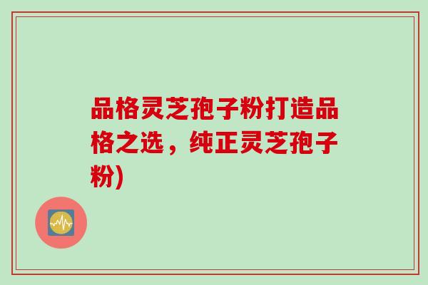 品格灵芝孢子粉打造品格之选,纯正灵芝孢子粉) 品格灵芝孢子粉打造品格之选,纯正灵芝孢子粉)