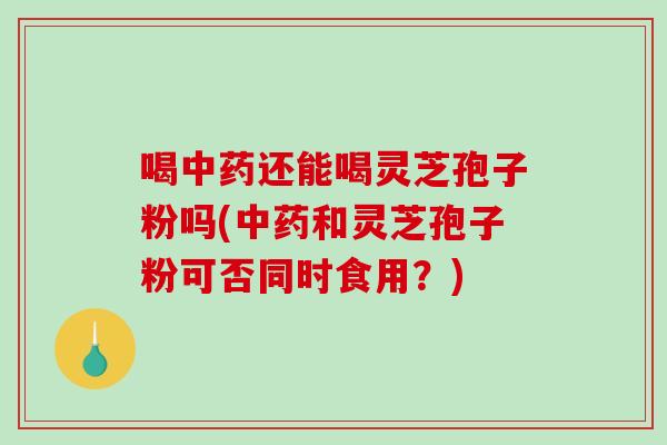 喝中药还能喝灵芝孢子粉吗(中药和灵芝孢子粉可否同时食用？)