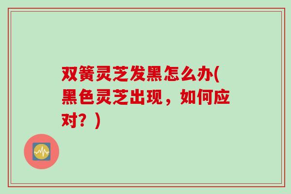 双簧灵芝发黑怎么办(黑色灵芝出现，如何应对？)