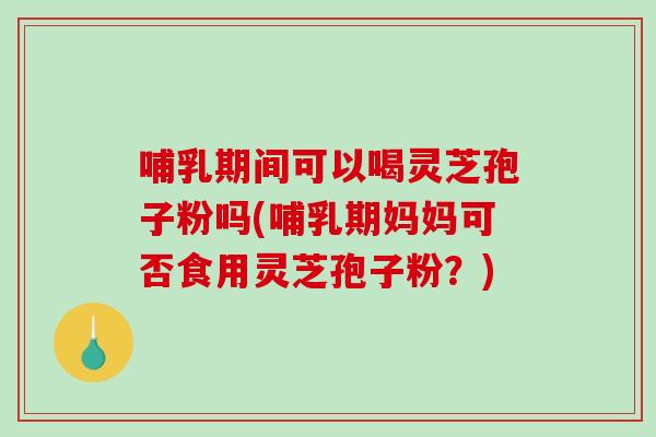 哺乳期间可以喝灵芝孢子粉吗(哺乳期妈妈可否食用灵芝孢子粉？)