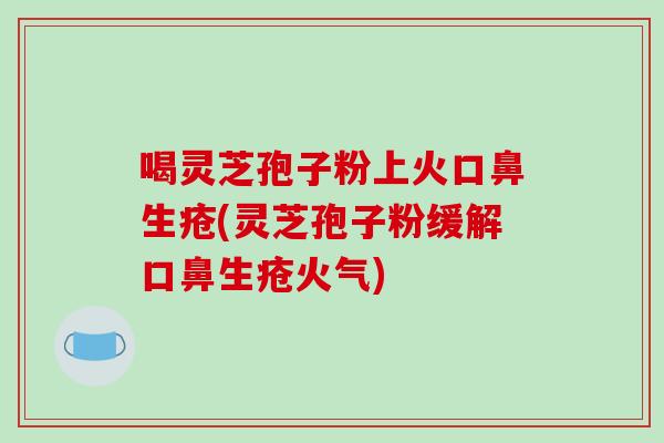 喝灵芝孢子粉上火口鼻生疮(灵芝孢子粉缓解口鼻生疮火气)
