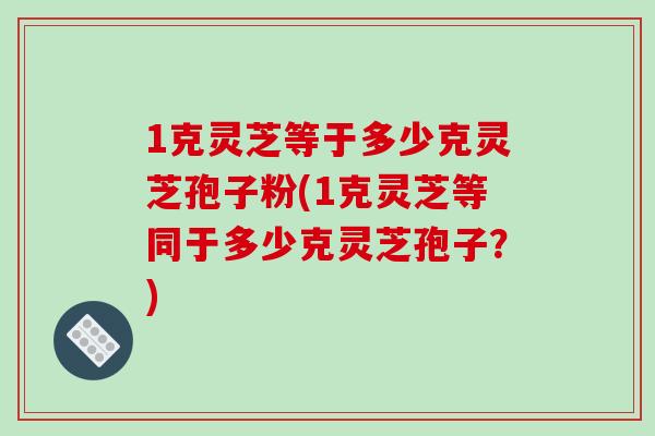1克灵芝等于多少克灵芝孢子粉(1克灵芝等同于多少克灵芝孢子？)