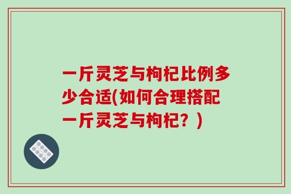 一斤灵芝与枸杞比例多少合适(如何合理搭配一斤灵芝与枸杞？)