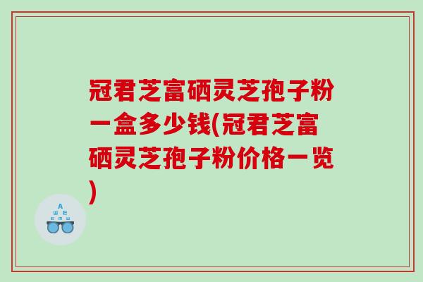 冠君芝富硒灵芝孢子粉一盒多少钱(冠君芝富硒灵芝孢子粉价格一览)